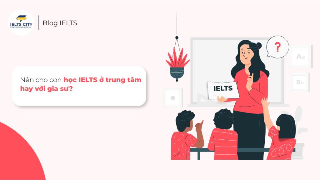 Nên cho con học ielts ở trung tâm hay với gia sư tốt hơn?